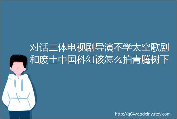 对话三体电视剧导演不学太空歌剧和废土中国科幻该怎么拍青腾树下播客